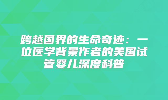 跨越国界的生命奇迹:一位医学背景作者的美国试管婴儿深度科普