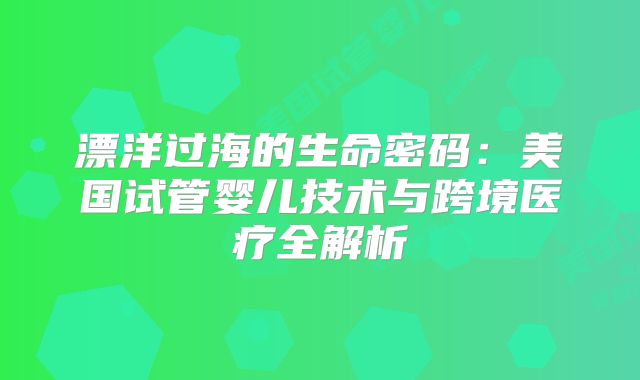 漂洋过海的生命密码：美国试管婴儿技术与跨境医疗全解析