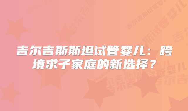 吉尔吉斯斯坦试管婴儿：跨境求子家庭的新选择？
