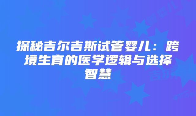 探秘吉尔吉斯试管婴儿:跨境生育的医学逻辑与选择智慧