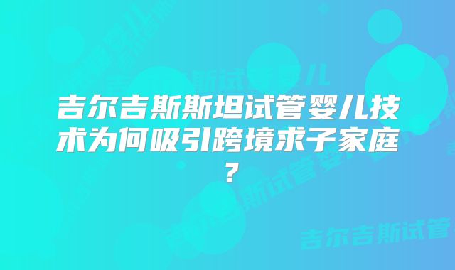 吉尔吉斯斯坦试管婴儿技术为何吸引跨境求子家庭？