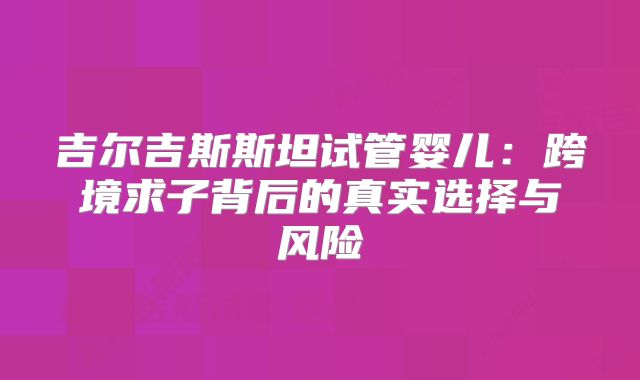 吉尔吉斯斯坦试管婴儿：跨境求子背后的真实选择与风险