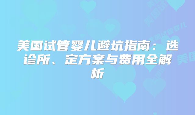 美国试管婴儿避坑指南:选诊所、定方案与费用全解析