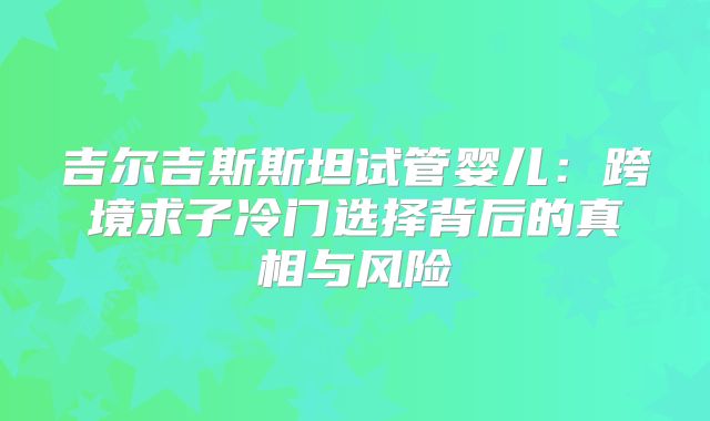 吉尔吉斯斯坦试管婴儿:跨境求子冷门选择背后的真相与风险