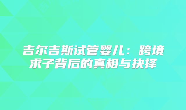 吉尔吉斯试管婴儿：跨境求子背后的真相与抉择