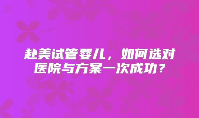 赴美试管婴儿,如何选对医院与方案一次成功?