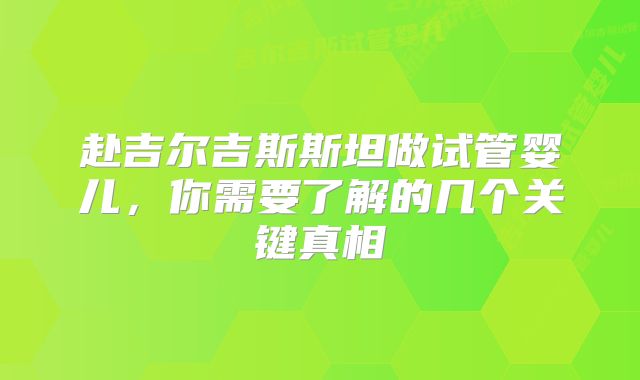 赴吉尔吉斯斯坦做试管婴儿，你需要了解的几个关键真相