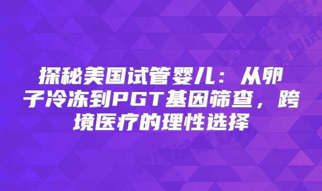 探秘美国试管婴儿:从卵子冷冻到PGT基因筛查,跨境医疗的理性选择