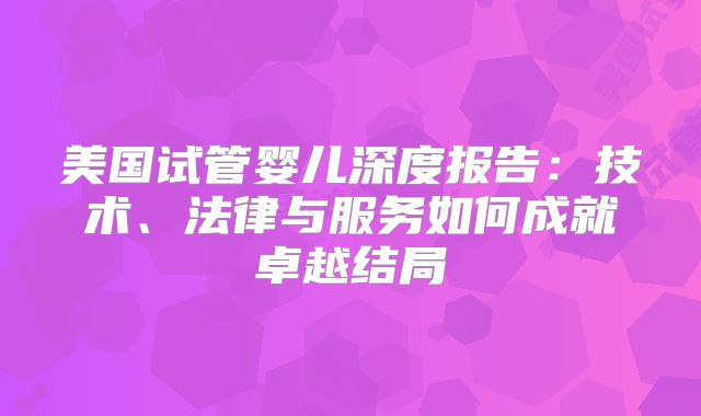 美国试管婴儿深度报告:技术、法律与服务如何成就卓越结局