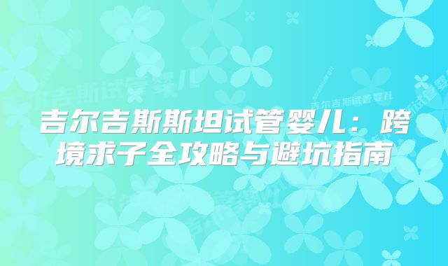 吉尔吉斯斯坦试管婴儿：跨境求子全攻略与避坑指南