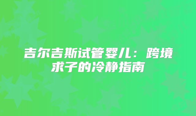 吉尔吉斯试管婴儿：跨境求子的冷静指南