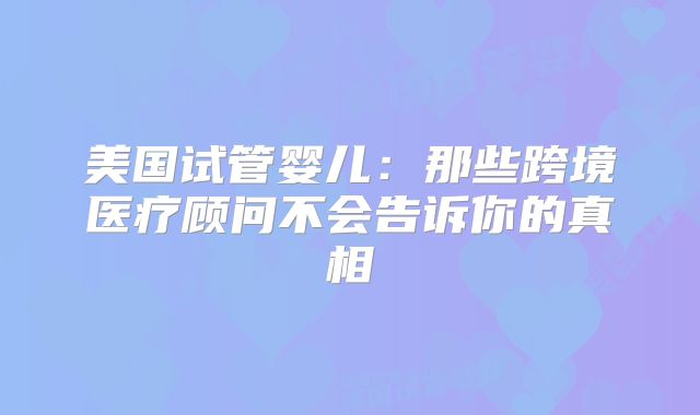 美国试管婴儿:那些跨境医疗顾问不会告诉你的真相