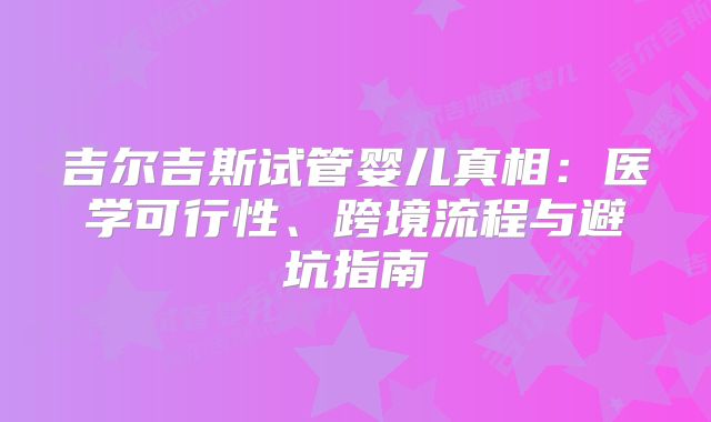 吉尔吉斯试管婴儿真相:医学可行性、跨境流程与避坑指南