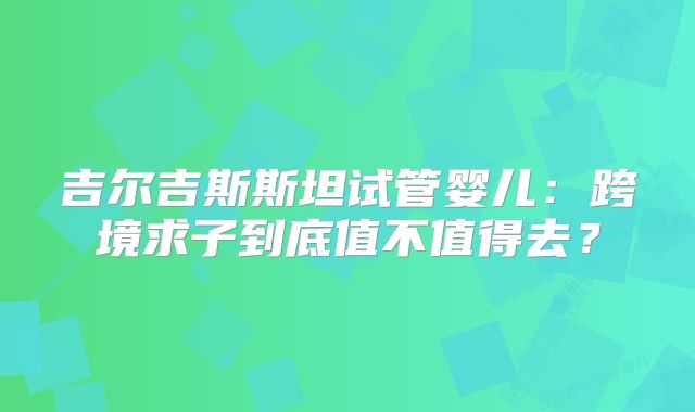 吉尔吉斯斯坦试管婴儿：跨境求子到底值不值得去？