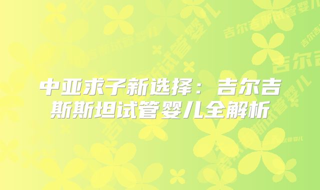中亚求子新选择:吉尔吉斯斯坦试管婴儿全解析