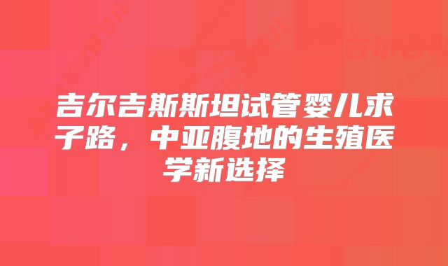 吉尔吉斯斯坦试管婴儿求子路，中亚腹地的生殖医学新选择