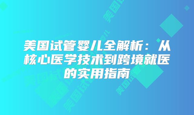 美国试管婴儿全解析:从核心医学技术到跨境就医的实用指南