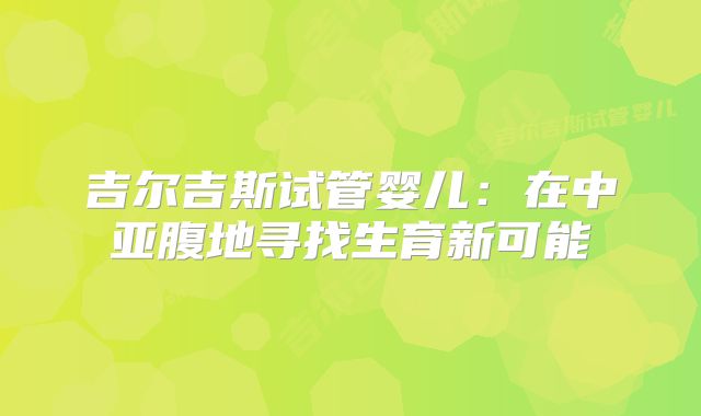 吉尔吉斯试管婴儿：在中亚腹地寻找生育新可能