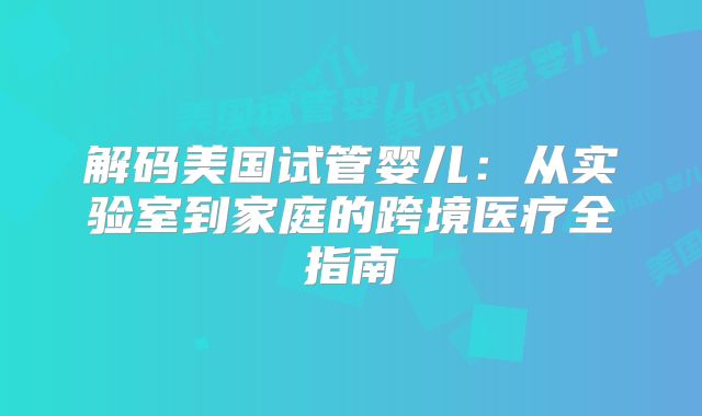 解码美国试管婴儿:从实验室到家庭的跨境医疗全指南