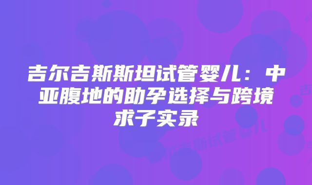 吉尔吉斯斯坦试管婴儿：中亚腹地的助孕选择与跨境求子实录