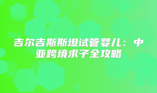 吉尔吉斯斯坦试管婴儿:中亚跨境求子全攻略