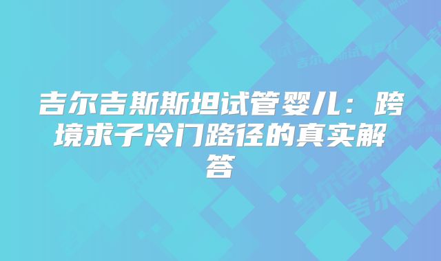 吉尔吉斯斯坦试管婴儿：跨境求子冷门路径的真实解答