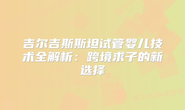吉尔吉斯斯坦试管婴儿技术全解析：跨境求子的新选择