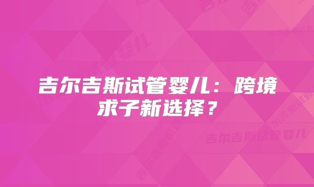吉尔吉斯试管婴儿:跨境求子新选择?