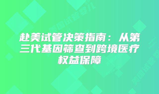 赴美试管决策指南:从第三代基因筛查到跨境医疗权益保障