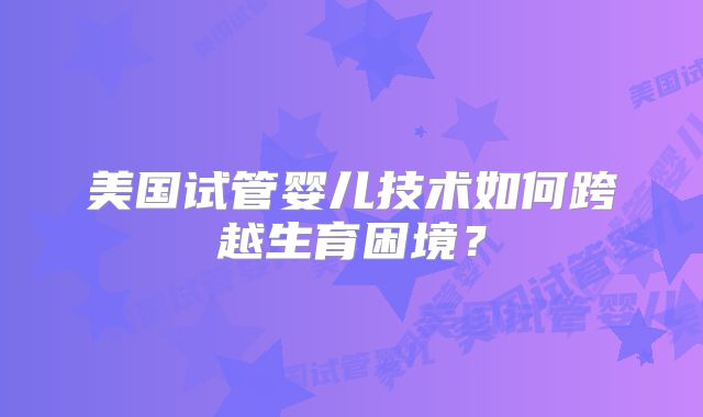 美国试管婴儿技术如何跨越生育困境？