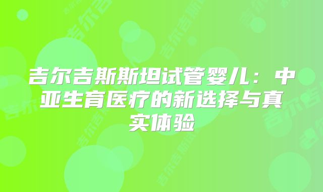 吉尔吉斯斯坦试管婴儿：中亚生育医疗的新选择与真实体验