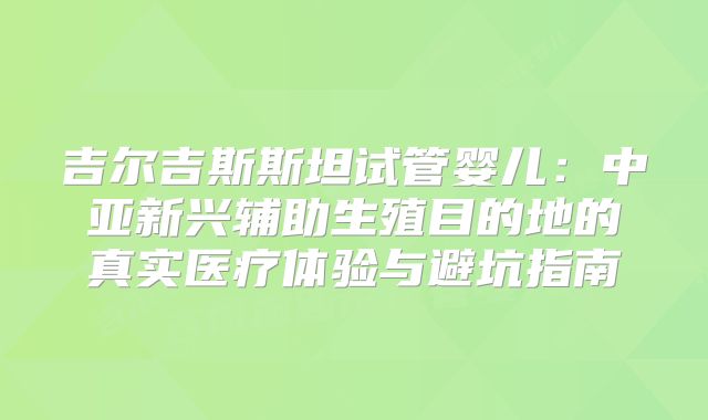 吉尔吉斯斯坦试管婴儿：中亚新兴辅助生殖目的地的真实医疗体验与避坑指南
