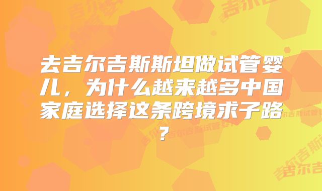 去吉尔吉斯斯坦做试管婴儿，为什么越来越多中国家庭选择这条跨境求子路？