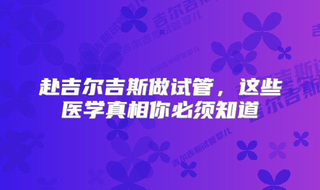 赴吉尔吉斯做试管,这些医学真相你必须知道
