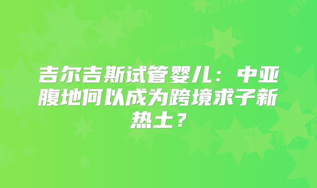 吉尔吉斯试管婴儿：中亚腹地何以成为跨境求子新热土？