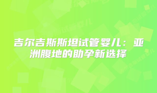 吉尔吉斯斯坦试管婴儿：亚洲腹地的助孕新选择